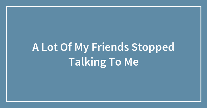 A Lot Of My Friends Stopped Talking To Me