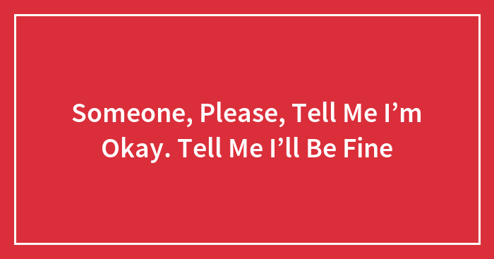 Someone, Please, Tell Me I’m Okay. Tell Me I’ll Be Fine