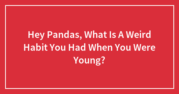 Hey Pandas, What Is A Weird Habit You Had When You Were Young? (Closed)