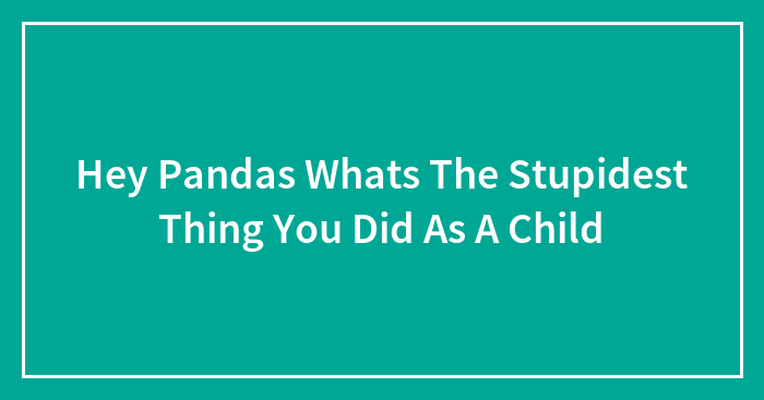 Hey Pandas Whats The Stupidest Thing You Did As A Child