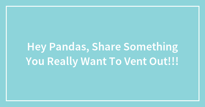 Hey Pandas, Share Something You Really Want To Vent Out!!!