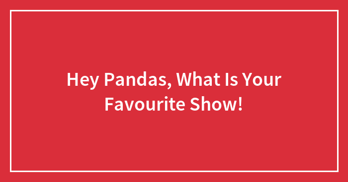 Hey Pandas, What Is Your Favourite Show!
