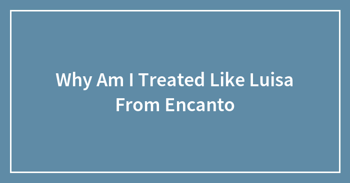 Why Am I Treated Like Luisa From Encanto