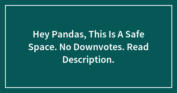 Hey Pandas, This Is A Safe Space. No Downvotes. Read Description.