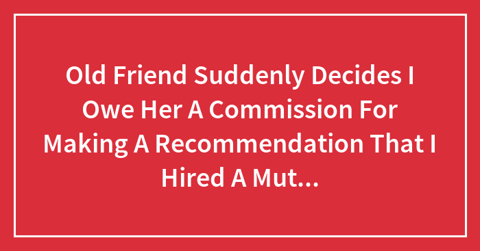 Old Friend Suddenly Decides I Owe Her A Commission For Making A Recommendation That I Hired A Mutual.friend From Our Childhood.