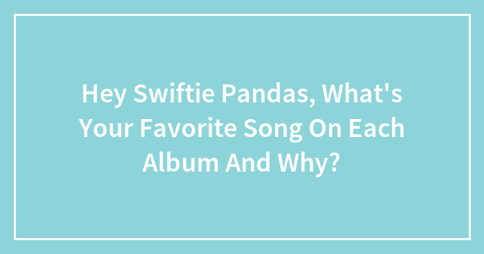 Hey Swiftie Pandas, What’s Your Favorite Song On Each Album And Why?