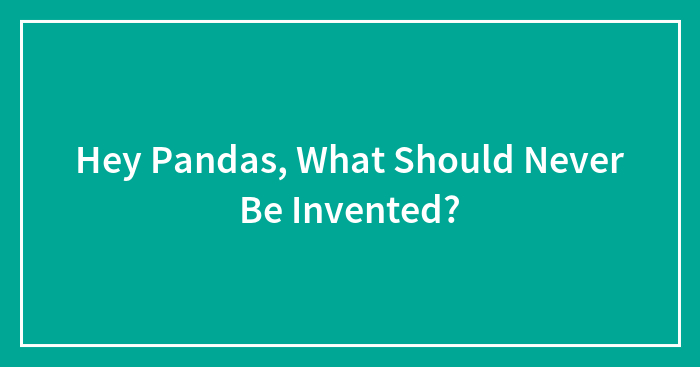 Hey Pandas, What Should Never Be Invented? (Closed)
