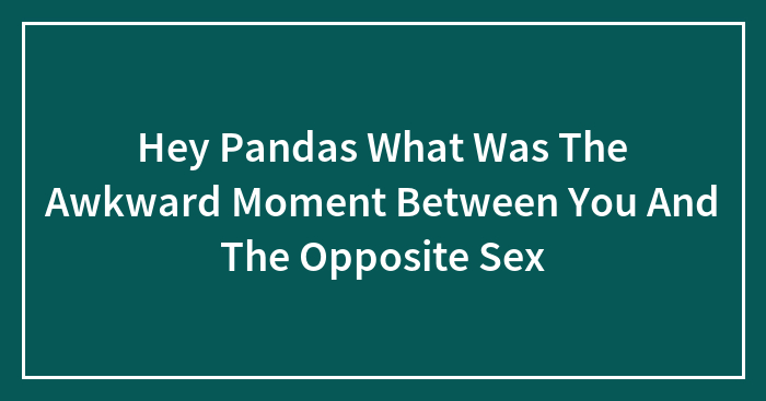Hey Pandas What Was The Awkward Moment Between You And The Opposite Sex