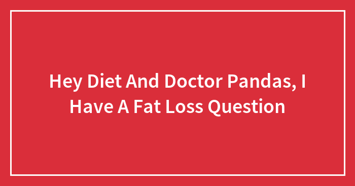 Hey Diet And Doctor Pandas, I Have A Fat Loss Question