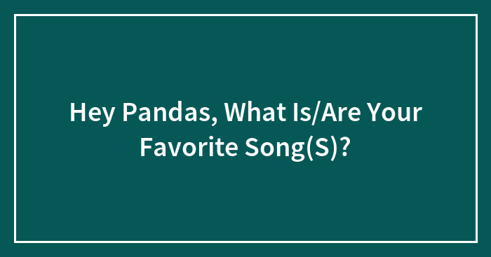 Hey Pandas, What Is/Are Your Favorite Song(S)?