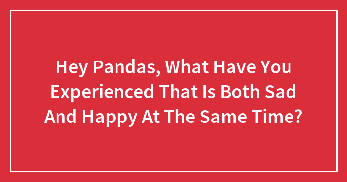 Hey Pandas, What Have You Experienced That Is Both Sad And Happy At The Same Time? (Closed)