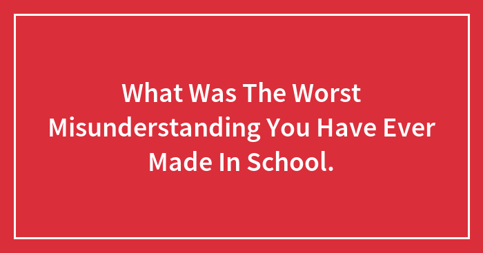 What Was The Worst Misunderstanding You Have Ever Made In School.
