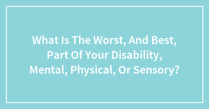 What Is The Worst, And Best, Part Of Your Disability, Mental, Physical, Or Sensory?