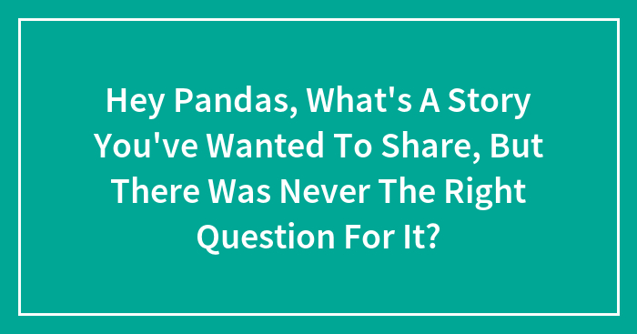 Hey Pandas, What’s A Story You’ve Wanted To Share, But There Was Never The Right Question For It?