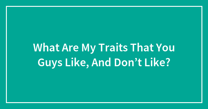 What Are My Traits That You Guys Like, And Don’t Like?