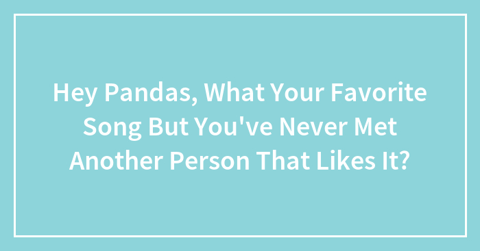 Hey Pandas, What Your Favorite Song But You’ve Never Met Another Person That Likes It?