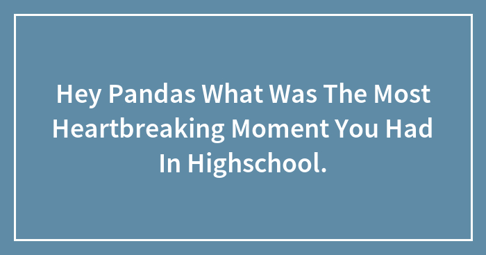 Hey Pandas What Was The Most Heartbreaking Moment You Had In Highschool.