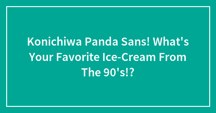 Konichiwa Panda Sans! What’s Your Favorite Ice-Cream From The 90’s!?