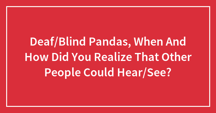 Deaf/Blind Pandas, When And How Did You Realize That Other People Could Hear/See?