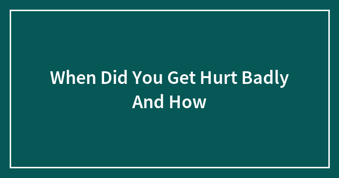 When Did You Get Hurt Badly And How