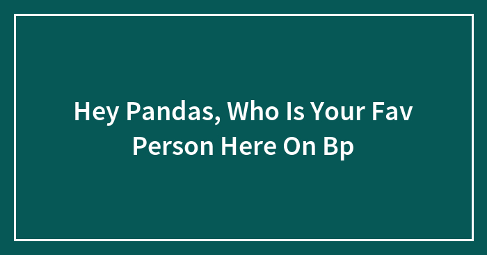 Hey Pandas, Who Is Your Fav Person Here On Bp