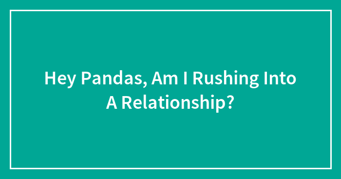Hey Pandas, Am I Rushing Into A Relationship?
