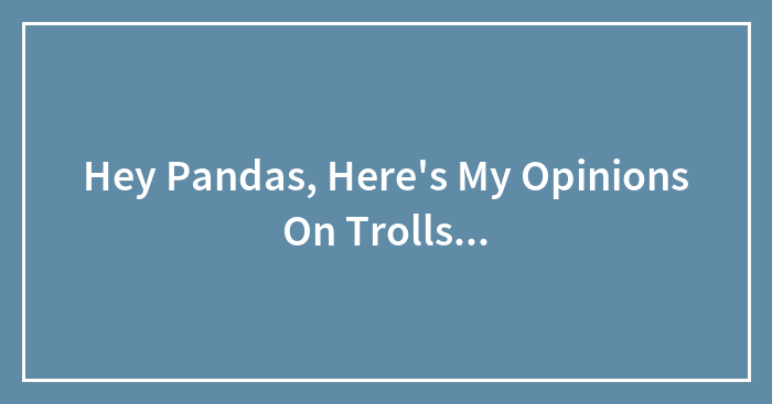 Hey Pandas, Here’s My Opinions On Trolls…