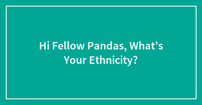 Hi Fellow Pandas, What’s Your Ethnicity?