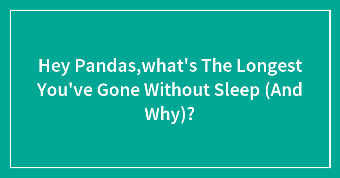 Hey Pandas,what’s The Longest You’ve Gone Without Sleep (And Why)?