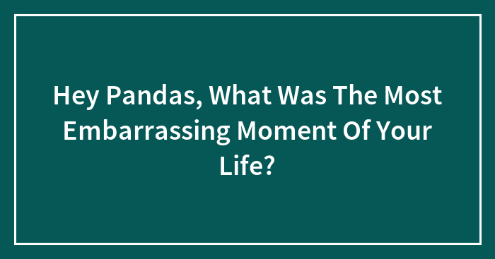 Hey Pandas, What Was The Most Embarrassing Moment Of Your Life?