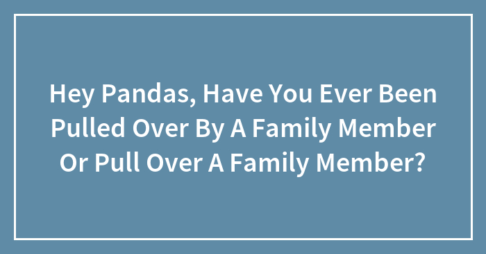 Hey Pandas, Have You Ever Been Pulled Over By A Family Member Or Pull Over A Family Member?