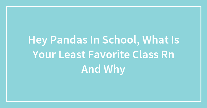 Hey Pandas In School, What Is Your Least Favorite Class Rn And Why