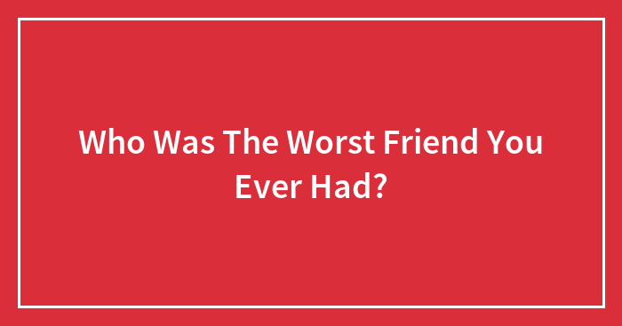 Who Was The Worst Friend You Ever Had?