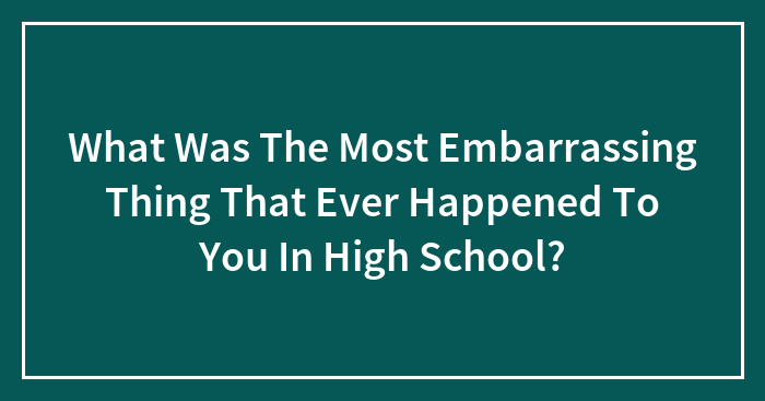 What Was The Most Embarrassing Thing That Ever Happened To You In High School?