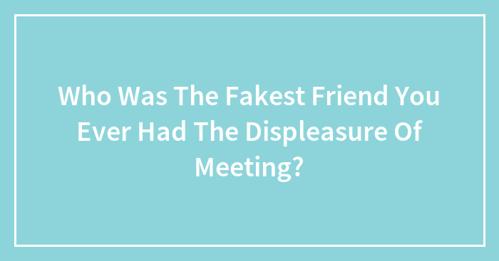 Who Was The Fakest Friend You Ever Had The Displeasure Of Meeting?