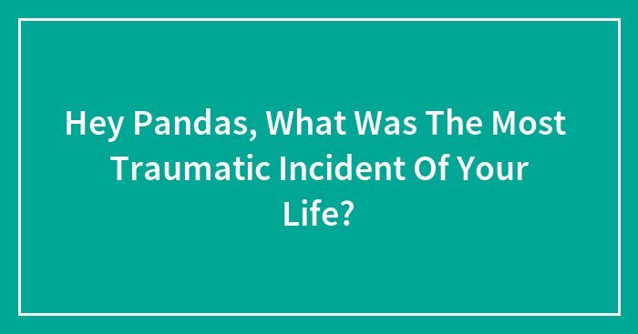 Hey Pandas, What Was The Most Traumatic Incident Of Your Life?