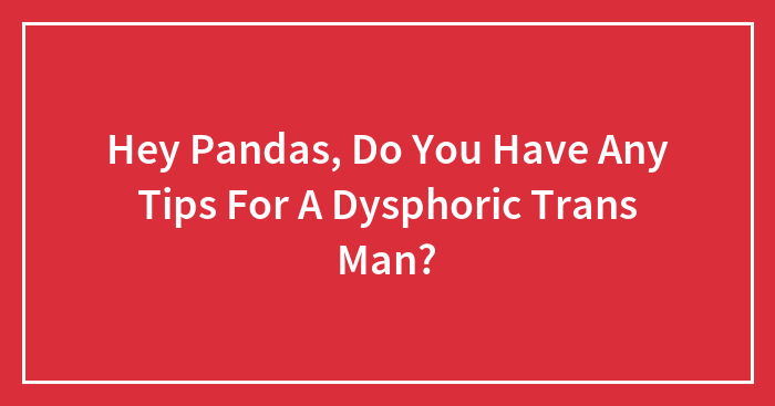Hey Pandas, Do You Have Any Tips For A Dysphoric Trans Man?