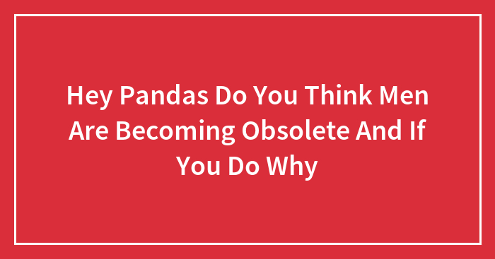Hey Pandas Do You Think Men Are Becoming Obsolete And If You Do Why