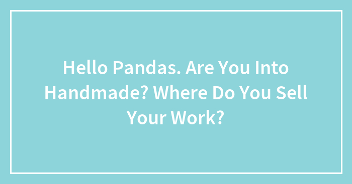 Hello Pandas. Are You Into Handmade? Where Do You Sell Your Work?