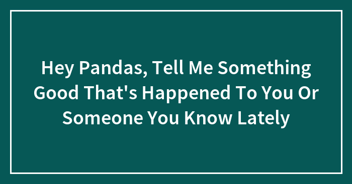 Hey Pandas, Tell Me Something Good That’s Happened To You Or Someone You Know Lately (Closed)