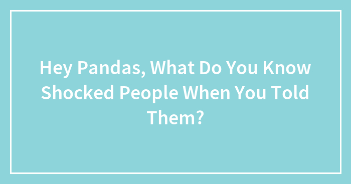 Hey Pandas, What Do You Know Shocked People When You Told Them?
