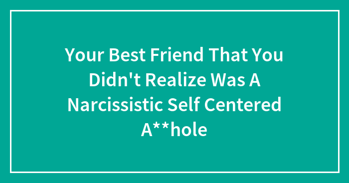 Your Best Friend That You Didn’t Realize Was A Narcissistic Self Centered A**hole