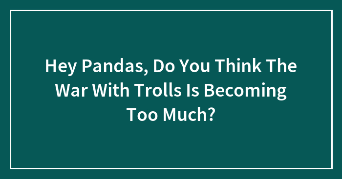 Hey Pandas, Do You Think The War With Trolls Is Becoming Too Much?