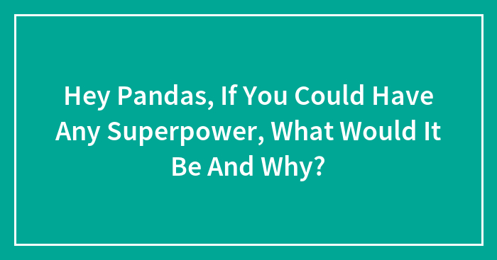 Hey Pandas, If You Could Have Any Superpower, What Would It Be And Why?