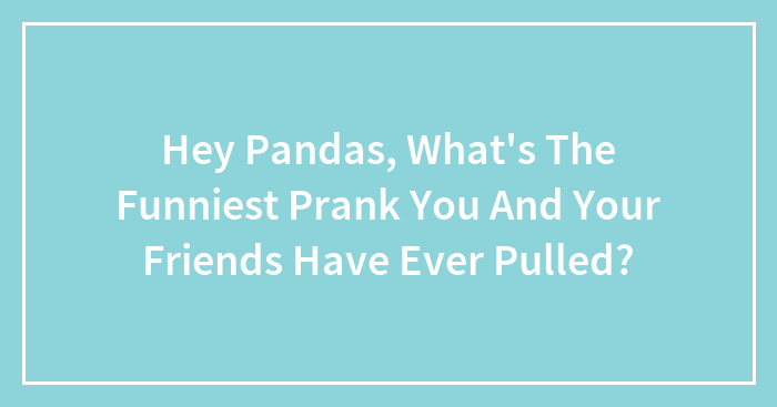 Hey Pandas, What’s The Funniest Prank You And Your Friends Have Ever Pulled? (Closed)