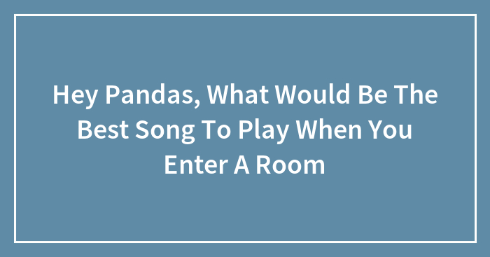 Hey Pandas, What Would Be The Best Song To Play When You Enter A Room