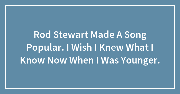 Rod Stewart Made A Song Popular. I Wish I Knew What I Know Now When I Was Younger.