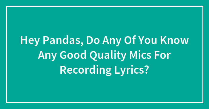 Hey Pandas, Do Any Of You Know Any Good Quality Mics For Recording Lyrics?