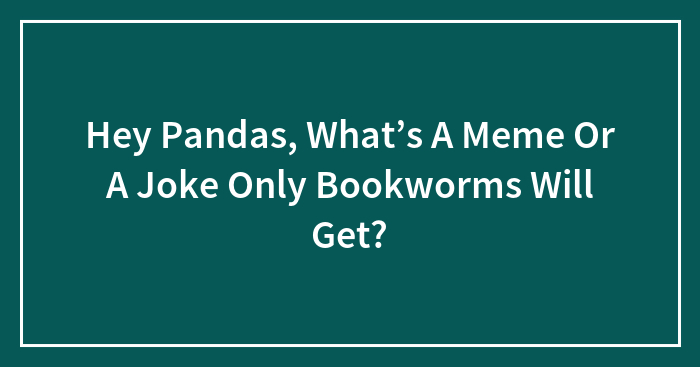 Hey Pandas, What’s A Meme Or A Joke Only Bookworms Will Get?