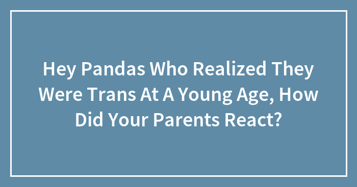 Hey Pandas Who Realized They Were Trans At A Young Age, How Did Your Parents React?